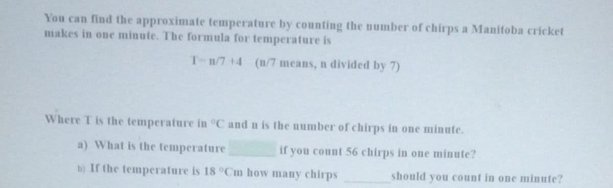 You can find the approximate temperature by counting the number of chirps a Manitoba cricket
makes in one minute. The formula for temperature is
T-n/7+4 (n/7 means, n divided by 7)
Where T is the temperature in °C and n is the number of chirps in one minute.
a) What is the temperature
if you count 56 chirps in one minute?
b) If the temperature is 18 °Cm how many chirps
should you count in one minute?