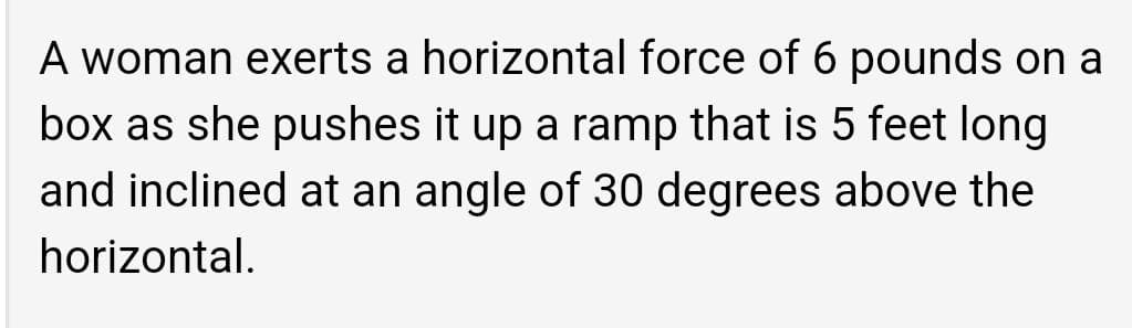 A woman exerts a horizontal force of 6 pounds on a
box as she pushes it up a ramp that is 5 feet long
and inclined at an angle of 30 degrees above the
horizontal.