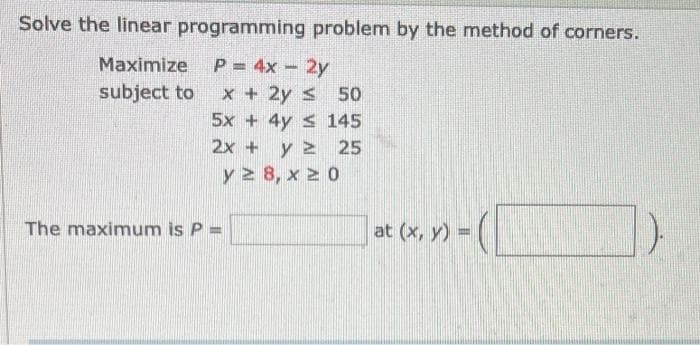 Solve the linear programming problem by the method of corners.
Maximize
P = 4x - 2y
subject to
x + 2y ≤ 50
5x + 4y ≤
2x + y 2
y 28, x 20
The maximum is P =
145
25
at (x, y) =