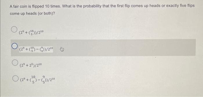 A fair coin is flipped 10 times. What is the probability that the first flip comes up heads or exactly five flips
come up heads (or both)?
(2⁹+ (¹)/2¹0
O
O (29 +25)/210
(2⁹+(-))/2¹0
(2²+(-3)/2¹0