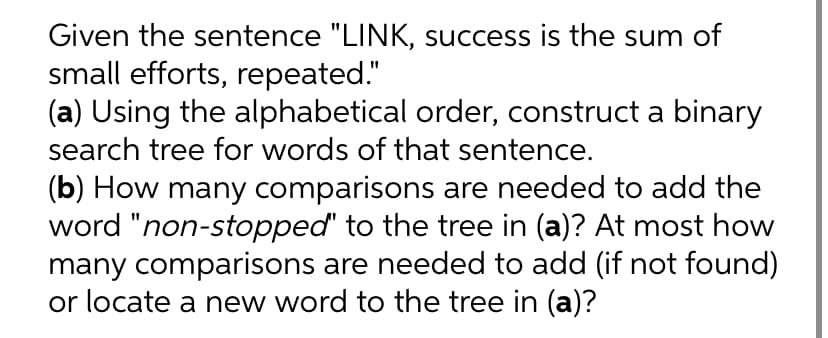 Given the sentence "LINK, success is the sum of
small efforts, repeated."
(a) Using the alphabetical order, construct a binary
search tree for words of that sentence.
(b) How many comparisons are needed to add the
word "non-stopped' to the tree in (a)? At most how
many comparisons are needed to add (if not found)
or locate a new word to the tree in (a)?