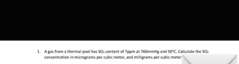 1. A gas from a thermal pool has SO₂ content of 7ppm at 760mmHg and 50°C. Calculate the SO₂
concentration in micrograms per cubic meter, and milligrams per cubic meter