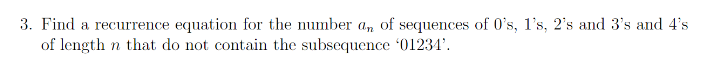 3. Find a recurrence equation for the number an of sequences of 0's, 1's, 2's and 3's and 4's
of length in that do not contain the subsequence '012341'.