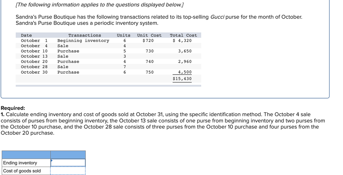 [The following information applies to the questions displayed below.]
Sandra's Purse Boutique has the following transactions related to its top-selling Gucci purse for the month of October.
Sandra's Purse Boutique uses a periodic inventory system.
Date
October 1 Beginning inventory
October 4
October 10
October 13
October 20
October 28
October 30
Transactions
Ending inventory
Cost of goods sold
Sale
Purchase
Sale
Purchase
Sale
Purchase
Units Unit Cost
$ 720
6
4
5
3
4
7
6
730
740
750
Total Cost
$ 4,320
3,650
2,960
4,500
$15,430
Required:
1. Calculate ending inventory and cost of goods sold at October 31, using the specific identification method. The October 4 sale
consists of purses from beginning inventory, the October 13 sale consists of one purse from beginning inventory and two purses from
the October 10 purchase, and the October 28 sale consists of three purses from the October 10 purchase and four purses from the
October 20 purchase.