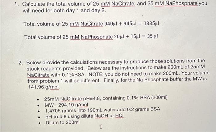 1. Calculate the total volume of 25 mM NaCitrate, and 25 mM NaPhosphate you
will need for both day 1 and day 2.
Total volume of 25 mM NaCitrate 940μl +945μl = 1885μl
Total volume of 25 mM NaPhosphate 20μl + 15μl = 35 μl
2. Below provide the calculations necessary to produce those solutions from the
stock reagents provided. Below are the instructions to make 200mL of 25mM
NaCitrate with 0.1%BSA. NOTE: you do not need to make 200mL. Your volume
from problem 1 will be different. Finally, for the Na Phosphate buffer the MW is
141.96 g/mol.
25mM NaCitrate pH=4.8, containing 0.1% BSA (200ml)
MW= 294.10 g/mol
1.4705 grams into 190mL water add 0.2 grams BSA
. pH to 4.8 using dilute NaOH or HCI
Dilute to 200ml
I
●