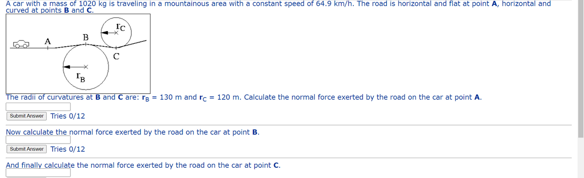 A car with a mass of 1020 kg is traveling in a mountainous area with a constant speed of 64.9 km/h. The road is horizontal and flat at point A, horizontal and
curved at points B and C.
A
B
IC
IB
The radii of curvatures at B and C are: rg = 130 m and rc = 120 m. Calculate the normal force exerted by the road on the car at point A.
Submit Answer Tries 0/12
Now calculate the normal force exerted by the road on the car at point B.
Submit Answer Tries 0/12
And finally calculate the normal force exerted by the road on the car at point C.