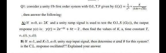 Ql: consider a unity fb first order system with O.L.T.F given by G(s) =* 0.8s +vsa)
then answer the following:
A) If n=0, a= 2K and a unity ramp signal is used to test the 0.1.S (G(s), the output
response yir) is: y(t) = 2e-2t + 4t – 2 , then find the values of K, a, time constant T,
eA), yaslt):
B) If n=1, and K=3, a=0, unity step input signal, then determine o and 0 for this system?
is the C.L. response oscillated?? Explained your answer
