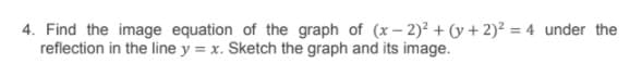 4. Find the image equation of the graph of (x– 2)? + (y + 2)2 = 4 under the
reflection in the line y = x. Sketch the graph and its image.
%3D
