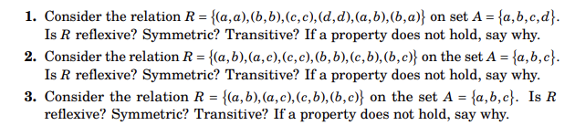 1. Consider the relation R = {(a, a),(b, b), (c, c), (d, d),(a, b), (b,a)} on set A = {a,b,c,d}.
Is R reflexive? Symmetric? Transitive? If a property does not hold, say why.
2. Consider the relation R = {(a,b),(a, c), (c, c), (b, b), (c, b), (b,c)} on the set A = {a,b,c}.
Is R reflexive? Symmetric? Transitive? If a property does not hold, say why.
3. Consider the relation R = {(a, b),(a, c), (c, b), (b, c)} on the set A = {a,b,c}. Is R
reflexive? Symmetric? Transitive? If a property does not hold, say why.