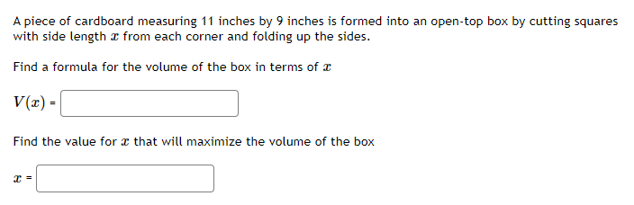 A piece of cardboard measuring 11 inches by 9 inches is formed into an open-top box by cutting squares
with side length x from each corner and folding up the sides.
Find a formula for the volume of the box in terms of x
V(x) =
Find the value for x that will maximize the volume of the box
