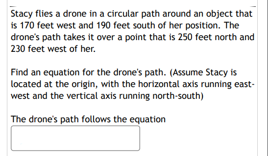Stacy flies a drone in a circular path around an object that
is 170 feet west and 190 feet south of her position. The
drone's path takes it over a point that is 250 feet north and
230 feet west of her.
Find an equation for the drone's path. (Assume Stacy is
located at the origin, with the horizontal axis running east-
west and the vertical axis running north-south)
The drone's path follows the equation
