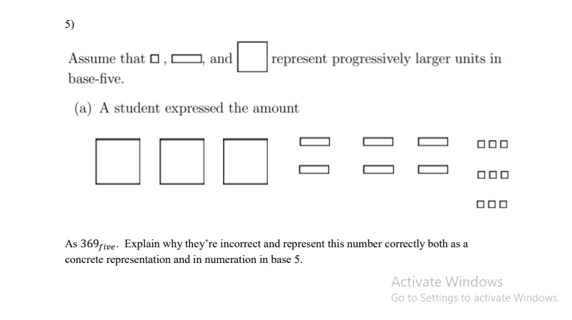 5)
Assume that O,I
and
represent progressively larger units in
base-five.
(a) A student expressed the amount
000
000
000
As 369/ive- Explain why they're incorrect and represent this number correctly both as a
concrete representation and in numeration in base 5.
Activate Windows
Go to Settings to activate Windows.
