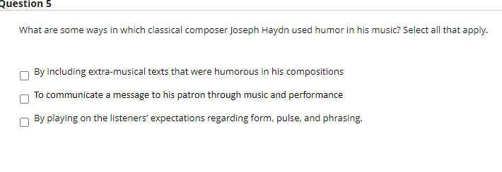 Question 5
What are some ways in which classical composer Joseph Haydn used humor in his music? Select all that apply.
By including extra-musical texts that were humorous in his compositions
To communicate a message to his patron through music and performance
By playing on the listeners' expectations regarding form, pulse, and phrasing.
