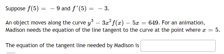 Suppose f(5) - 9 and f'(5)
= - 3.
-
=
An object moves along the curve y³ – 3x² ƒ(x) – 5x 649. For an animation,
Madison needs the equation of the line tangent to the curve at the point where x = 5.
The equation of the tangent line needed by Madison is