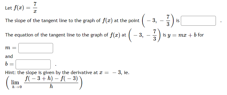 7
Let f(x) =
7
The slope of the tangent line to the graph of f(x) at the point
- 3,
is
The equation of the tangent line to the graph of f(x) at
3,
is y = mx + b for
3
-
m =
and
b
Hint: the slope is given by the derivative at x =
– 3, ie.
f( – 3+ h) – f( – 3)
lim
h→0
