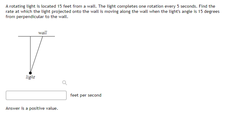 A rotating light is located 15 feet from a wall. The light completes one rotation every 5 seconds. Find the
rate at which the light projected onto the wall is moving along the wall when the light's angle is 15 degrees
from perpendicular to the wall.
wall
light
feet per second
Answer is a positive value.
