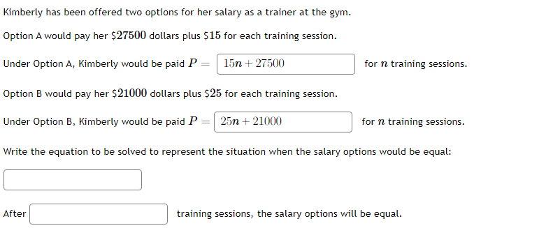 Kimberly has been offered two options for her salary as a trainer at the gym.
Option A would pay her $27500 dollars plus $15 for each training session.
Under Option A, Kimberly would be paid P = 15n + 27500
for n training sessions.
Option B would pay her $21000 dollars plus $25 for each training session.
Under Option B, Kimberly would be paid P =| 25n + 21000
for n training sessions.
Write the equation to be solved to represent the situation when the salary options would be equal:
After
training sessions, the salary options will be equal.

