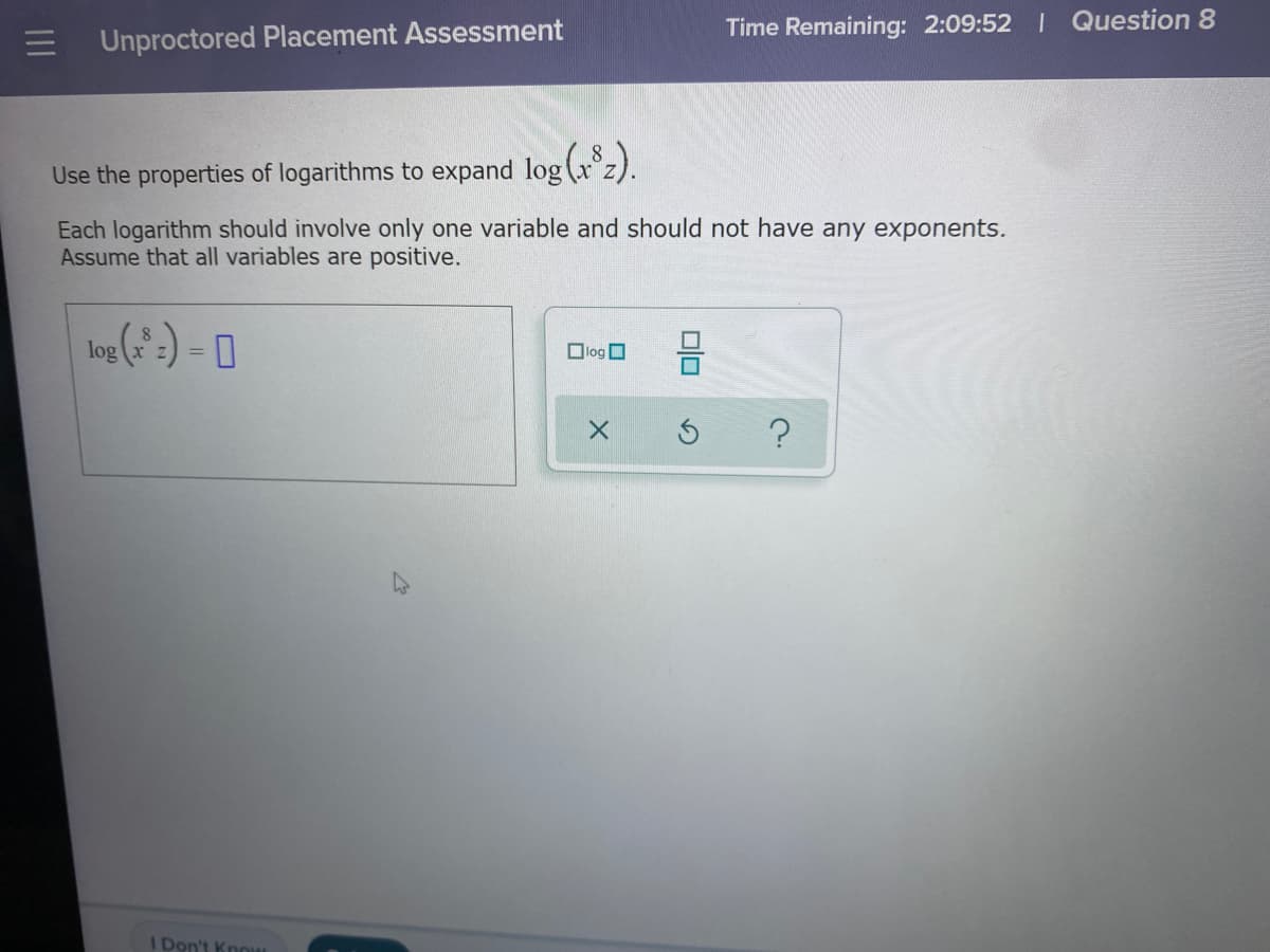 Time Remaining: 2:09:52 I Question 8
Unproctored Placement Assessment
Use the properties of logarithms to expand log (x z).
Each logarithm should involve only one variable and should not have any exponents.
Assume that all variables are positive.
Olog O
%3D
I Don't Know
미□
