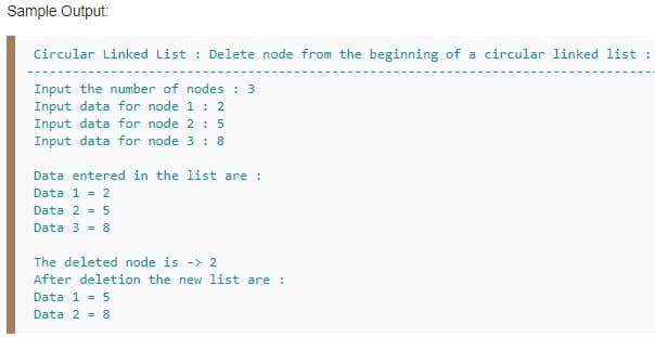 Sample Output:
Circular Linked List : Delete node from the beginning of a circular linked list :
Input the number of nodes : 3
Input data for node 1 : 2
Input data for node 2 : 5
Input data for node 3 : 8
Data entered in the list are :
Data 1 = 2
Data 2 = 5
Data 3 = 8
The deleted node is -> 2
After deletion the new list are:
Data 1 = 5
Data 2 = 8
