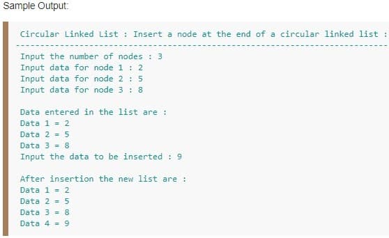 Sample Output:
Circular Linked List : Insert a node at the end of a circular linked list :
Input the number of nodes : 3
Input data for node 1 : 2
Input data for node 2 : 5
Input data for node 3 : 8
Data entered in the list are :
Data 1 = 2
Data 2 = 5
Data 3 = 8
Input the data to be inserted : 9
After insertion the new list are :
Data 1 = 2
Data 2 = 5
Data 3 = 8
Data 4 = 9
