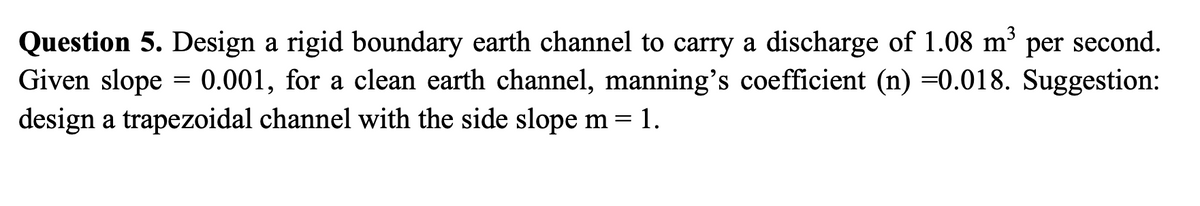 Question 5. Design a rigid boundary earth channel to carry a discharge of 1.08 m³ per second.
Given slope = 0.001, for a clean earth channel, manning's coefficient (n) =0.018. Suggestion:
design a trapezoidal channel with the side slope m= 1.
