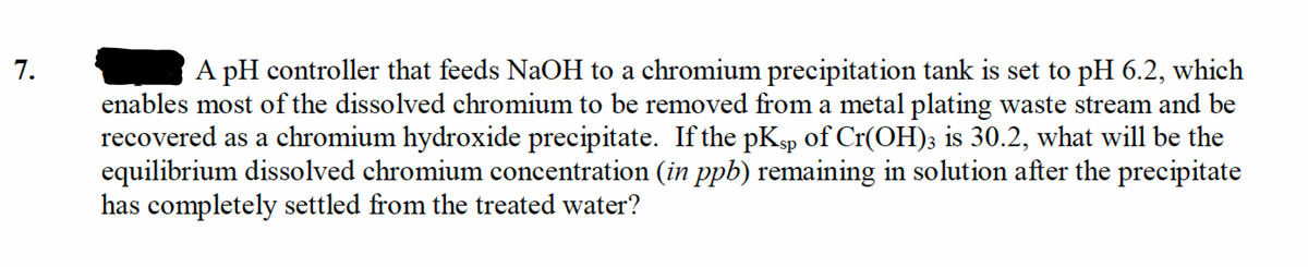enables most of the dissolved chromium to be removed from a metal plating waste stream and be
recovered as a chromium hydroxide precipitate. If the pKsp of Cr(OH); is 30.2, what will be the
equilibrium dissolved chromium concentration (in ppb) remaining in solution after the precipitate
has completely settled from the treated water?
1.
A pH controller that feeds NaOH to a chromium precipitation tank is set to pH 6.2, which
