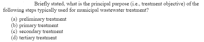 Briefly stated, what is the principal purpose (i.e., treatment objective) of the
following steps typically used for municipal wastewater treatment?
(a) preliminary treatment
(b) primary treatment
(c) secondary treatment
(d) tertiary treatment
