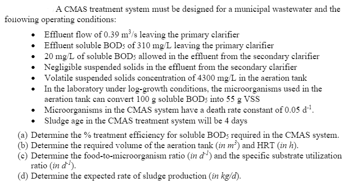 A CMAS treatment system must be designed for a municipal wastewater and the
following operating conditions:
• Effluent flow of 0.39 m³/s leaving the primary clarifier
Effluent soluble BOD; of 310 mg/L leaving the primary clarifier
20 mg/L of soluble BOD5 allowed in the effluent from the secondary clarifier
Negligible suspended solids in the effluent from the secondary clarifier
• Volatile suspended solids concentration of 4300 mg/L in the aeration tank
• In the laboratory under log-growth conditions, the microorganisms used in the
aeration tank can convert 100 g soluble BODS into 55 g VSS
• Microorganisms in the CMAS system have a death rate constant of 0.05 d'.
Sludge age in the CMAS treatment system will be 4 days
(a) Determine the % treatment efficiency for soluble BOD; required in the CMAS system.
(b) Determine the required volume of the aeration tank (in m²) and HRT (in h).
(c) Determine the food-to-microorganism ratio (in d') and the specific substrate utilization
ratio (in d').
(d) Determine the expected rate of sludge production (in kg/d).
