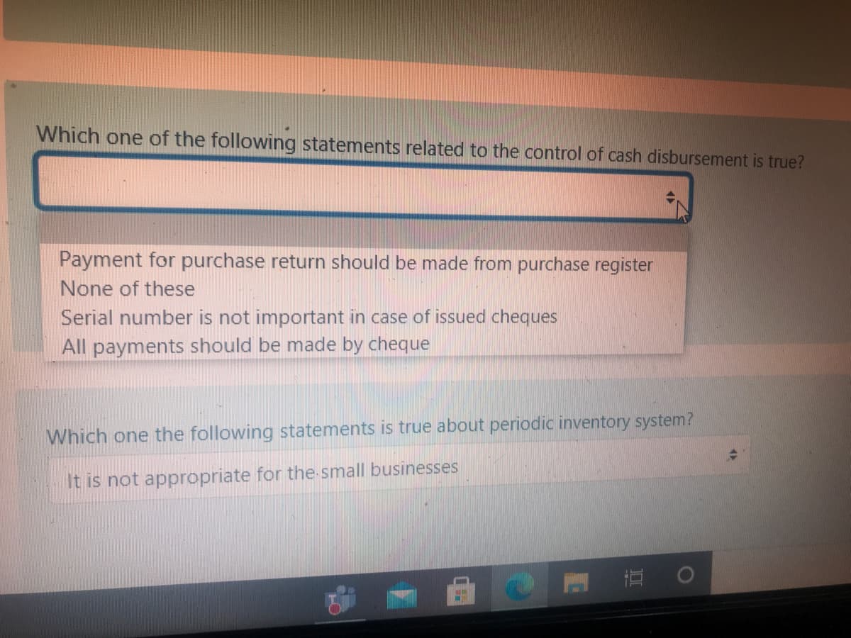 Which one of the following statements related to the control of cash disbursement is true?
Payment for purchase return should be made from purchase register
None of these
Serial number is not important in case of issued cheques
All payments should be made by cheque
Which one the following statements is true about periodic inventory system?
It is not appropriate for the small businesses
| 直 。
