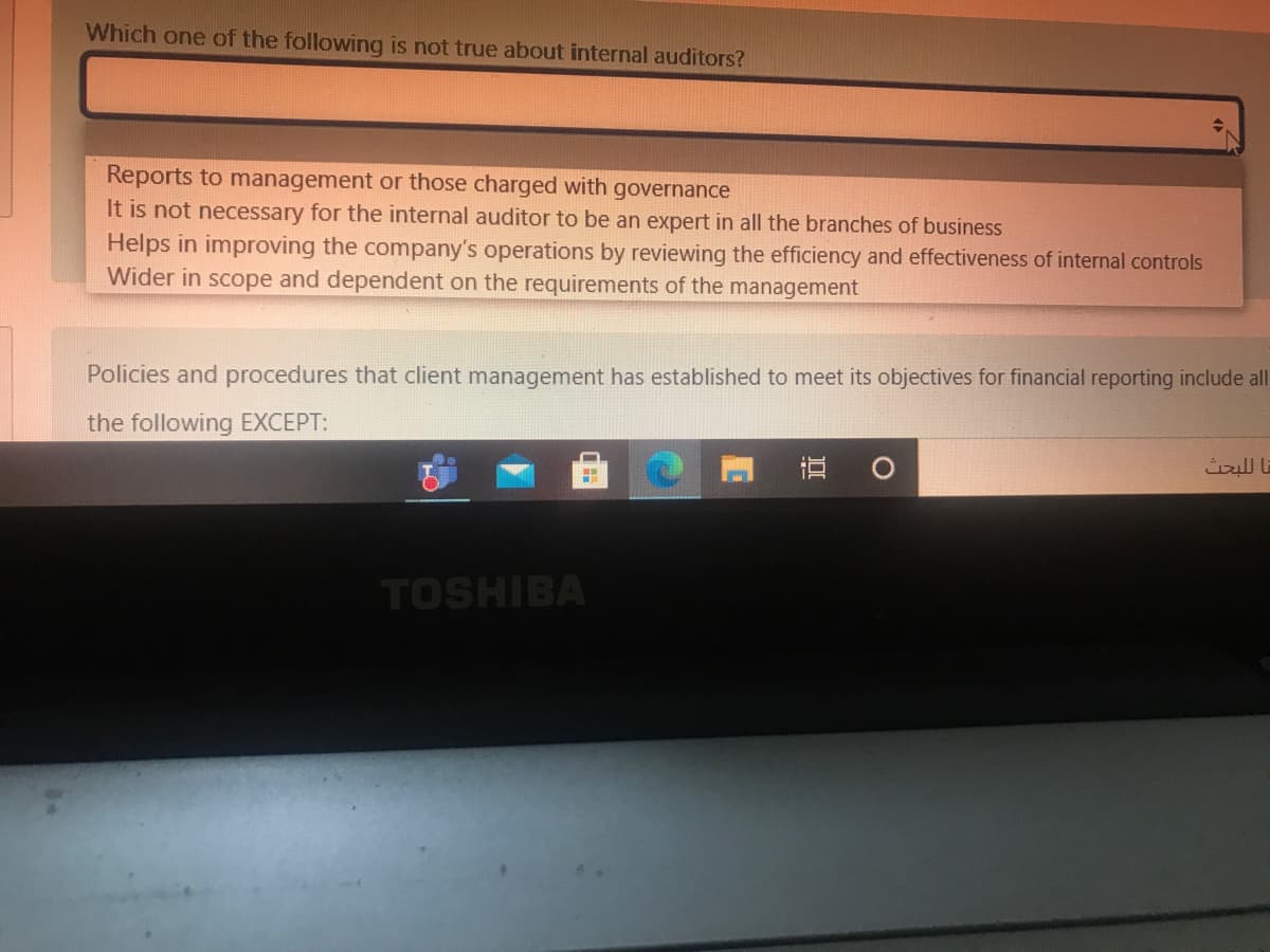 Which one of the following is not true about internal auditors?
Reports to management or those charged with governance
It is not necessary for the internal auditor to be an expert in all the branches of business
Helps in improving the company's operations by reviewing the efficiency and effectiveness of internal controls
Wider in scope and dependent on the requirements of the management
Policies and procedures that client management has established to meet its objectives for financial reporting include all
the following EXCEPT:
直
TOSHIBA
