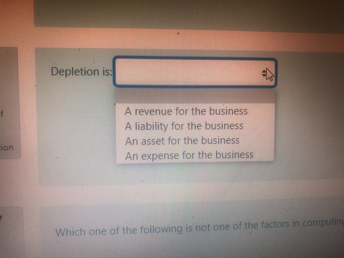 Depletion is:
A revenue for the business
A liability for the business
An asset for the business
lon
An expense for the business
Which one of the following is not one of the factors in computing
