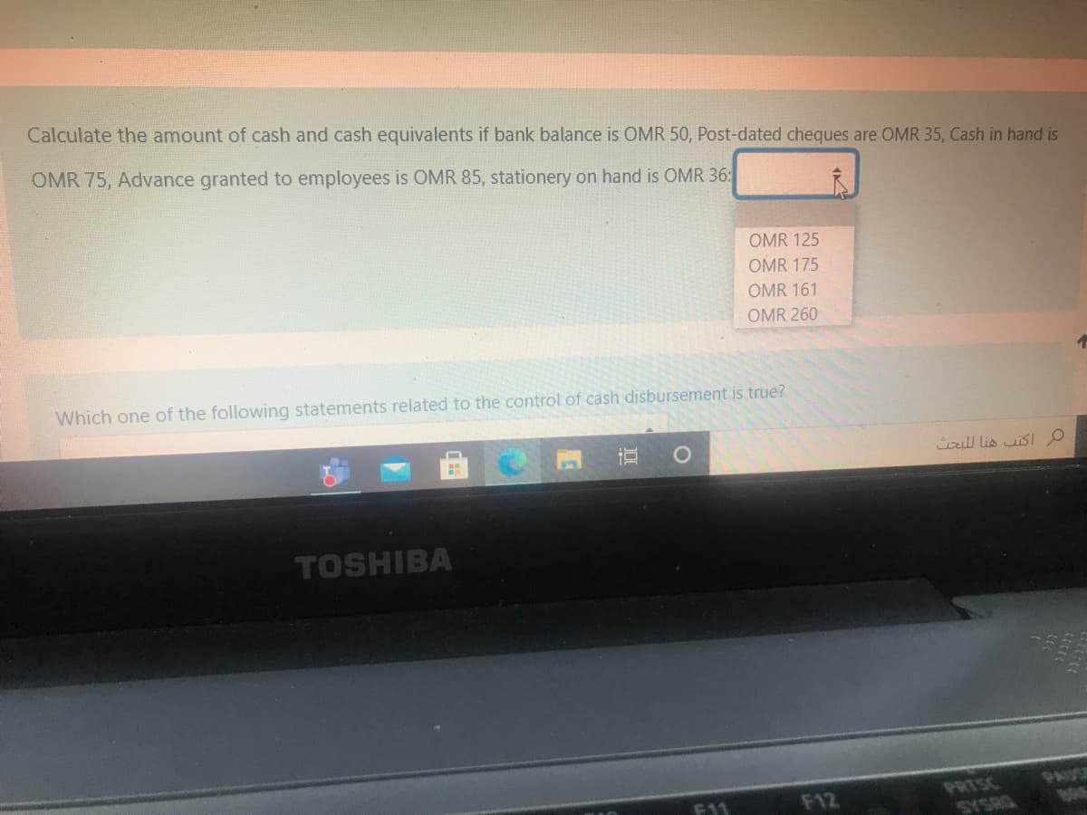 Calculate the amount of cash and cash equivalents if bank balance is OMR 50, Post-dated cheques are OMR 35, Cash in hand is
OMR 75, Advance granted to employees is OMR 85, stationery on hand is OMR 36:
OMR 125
OMR 175
OMR 161
OMR 260
Which one of the following statements related to the control of cash disbursement is true?
ull lis isI O
TOSHIBA
PRISC
F11
F12
ADHSAS
