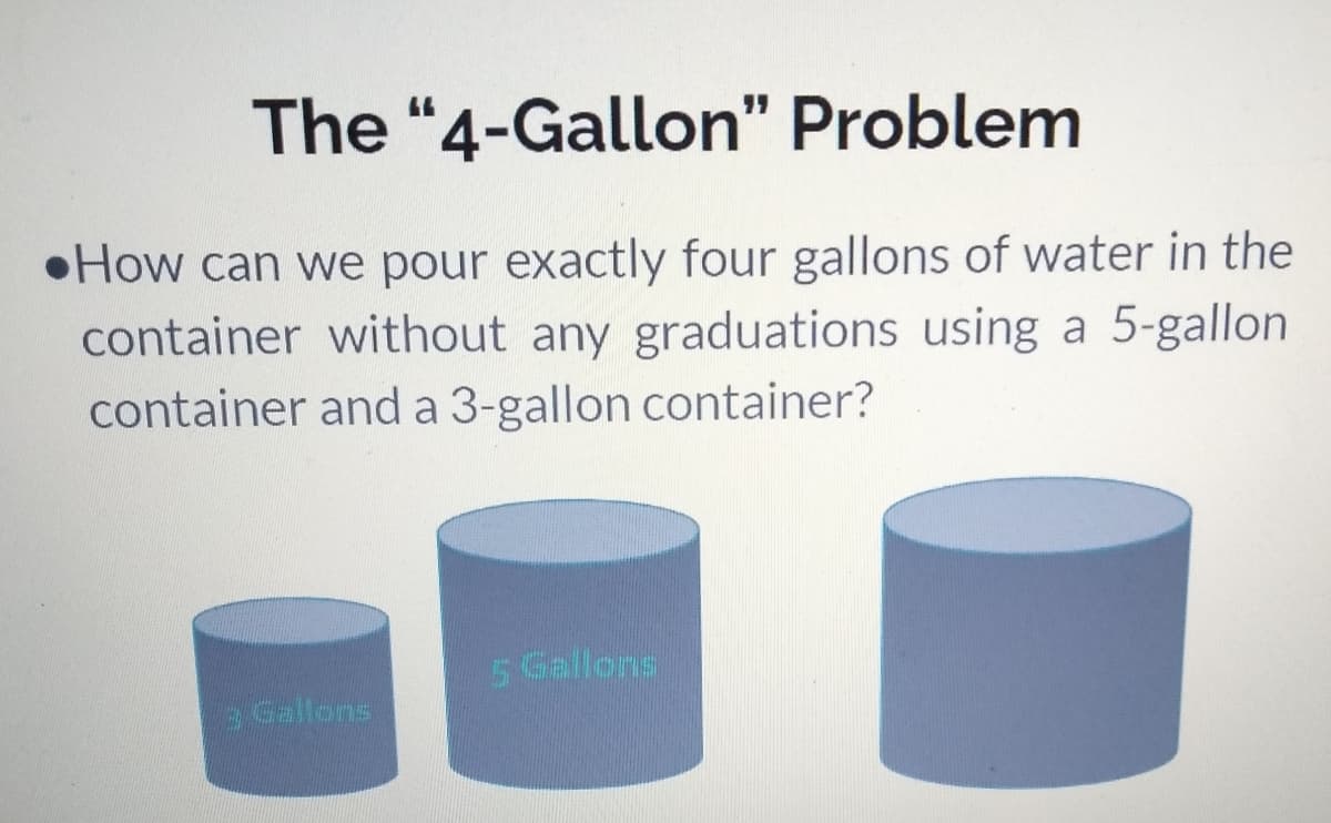The "4-Gallon" Problem
•How can we pour exactly four gallons of water in the
container without any graduations using a 5-gallon
container and a 3-gallon container?
5 Gallons
3 Gallons
