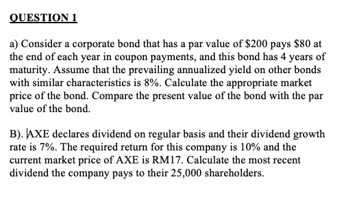 QUESTION 1
a) Consider a corporate bond that has a par value of $200 pays $80 at
the end of each year in coupon payments, and this bond has 4 years of
maturity. Assume that the prevailing annualized yield on other bonds
with similar characteristics is 8%. Calculate the appropriate market
price of the bond. Compare the present value of the bond with the par
value of the bond.
B). AXE declares dividend on regular basis and their dividend growth
rate is 7%. The required return for this company is 10% and the
current market price of AXE is RM17. Calculate the most recent
dividend the company pays to their 25,000 shareholders.

