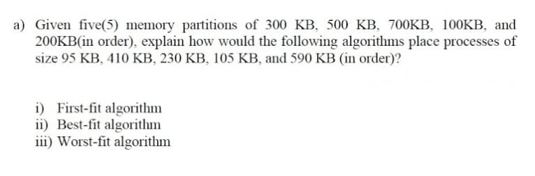 a) Given five(5) memory partitions of 300 KB, 500 KB, 700KB, 100KB, and
200KB(in order), explain how would the following algorithms place processes of
size 95 KB, 410 KB, 230 KB, 105 KB, and 590 KB (in order)?
i) First-fit algorithm
ii) Best-fit algorithm
iii) Worst-fit algorithm
