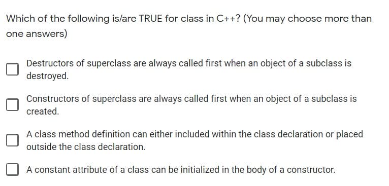 Which of the following is/are TRUE for class in C++? (You may choose more than
one answers)
Destructors of superclass are always called first when an object of a subclass is
destroyed.
Constructors of superclass are always called first when an object of a subclass is
created.
A class method definition can either included within the class declaration or placed
outside the class declaration.
A constant attribute of a class can be initialized in the body of a constructor.
