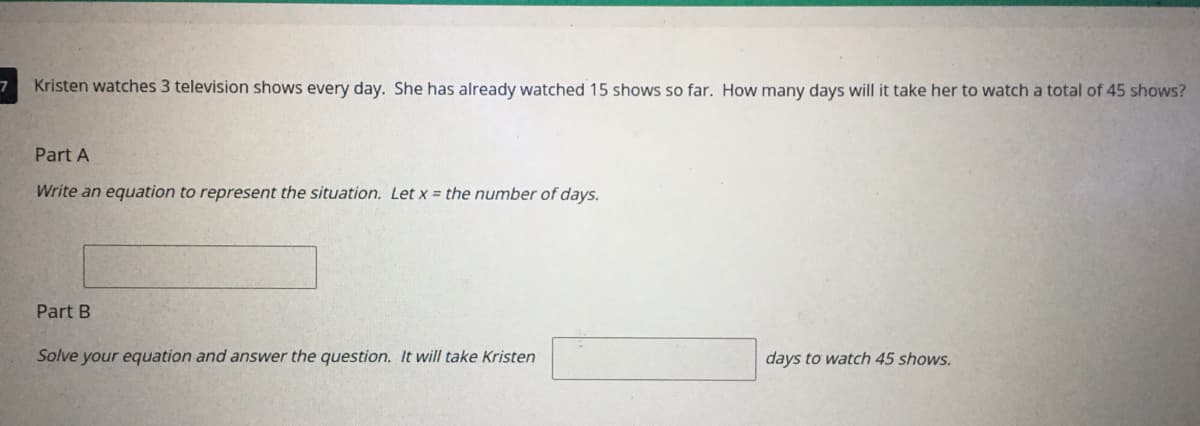 Kristen watches 3 television shows every day. She has already watched 15 shows so far. How many days will it take her to watch a total of 45 shows?
Part A
Write an equation to represent the situation. Let x = the number of days.
Part B
Solve your equation and answer the question. It will take Kristen
days to watch 45 shows.

