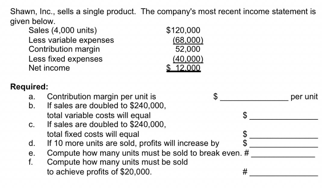 Shawn, Inc., sells a single product. The company's most recent income statement is
given below.
Sales (4,000 units)
Less variable expenses
Contribution margin
Less fixed expenses
$120,000
(68,000)
52,000
(40,000)
$ 12.000
Net income
Required:
Contribution margin per unit is
b.
а.
per unit
If sales are doubled to $240,000,
total variable costs will equal
If sales are doubled to $240,000,
total fixed costs will equal
d.
С.
$
2$
If 10 more units are sold, profits will increase by
Compute how many units must be sold to break even. #
f.
е.
Compute how many units must be sold
to achieve profits of $20,000.
%24
%23
