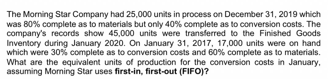 The Morning Star Company had 25,000 units in process on December 31, 2019 which
was 80% complete as to materials but only 40% complete as to conversion costs. The
company's records show 45,000 units were transferred to the Finished Goods
Inventory during January 2020. On January 31, 2017, 17,000 units were on hand
which were 30% complete as to conversion costs and 60% complete as to materials.
What are the equivalent units of production for the conversion costs in January,
assuming Morning Star uses first-in, first-out (FIFO)?
