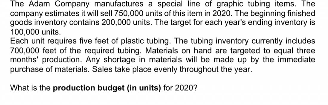 The Adam Company manufactures a special line of graphic tubing items. The
company estimates it will sell 750,000 units of this item in 2020. The beginning finished
goods inventory contains 200,000 units. The target for each year's ending inventory is
100,000 units.
Each unit requires five feet of plastic tubing. The tubing inventory currently includes
700,000 feet of the required tubing. Materials on hand are targeted to equal three
months' production. Any shortage in materials will be made up by the immediate
purchase of materials. Sales take place evenly throughout the year.
What is the production budget (in units) for 2020?
