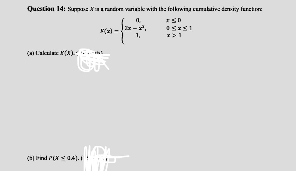 Question 14: Suppose X is a random variable with the following cumulative density function:
0,
2x – x2,
1,
0<x<1
F(x) =
x > 1
(a) Calculate E(X). .te)
(b) Find P(X <0.4). (
