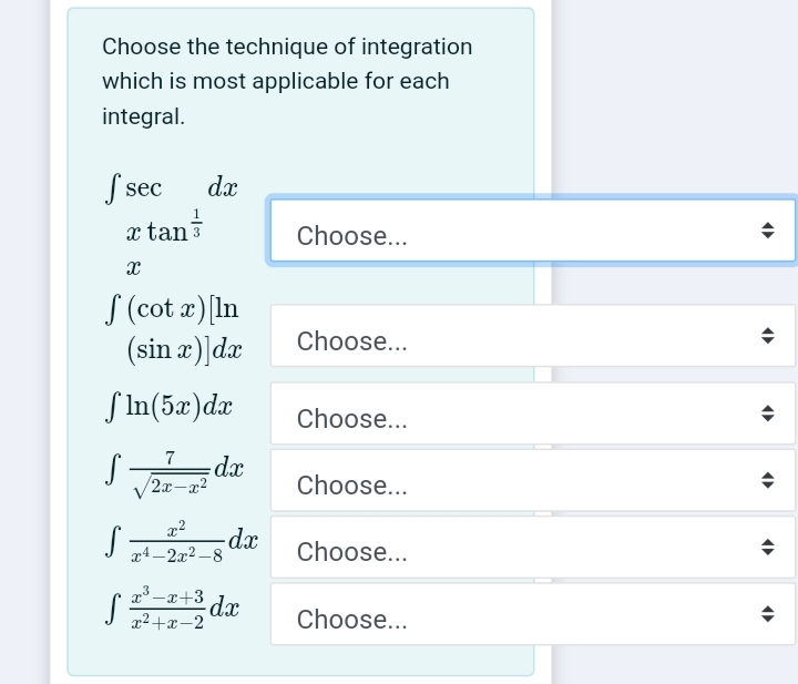Choose the technique of integration
which is most applicable for each
integral.
S sec
dx
x tan
Choose...
S (cot a) In
(sin æ)]dæ
Choose...
S In(5x)dæ
Choose...
xp:
Choose...
/2x-a2
-dx
x4 - 2x2 -8
Choose...
a -x+3
dx
x2+x-2
Choose...
