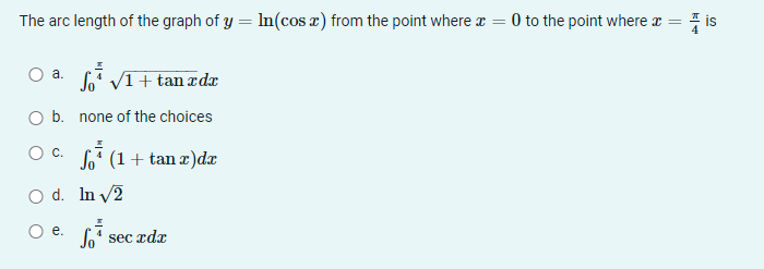 The arc length of the graph of y = In(cosx) from the point where r = 0 to the point where r = i
s
So" VI+ tan æ dæ
а.
b. none of the choices
C.
Soʻ (1+ tan æ)dx
O d. In v2
е.
Joʻ sec rdx
