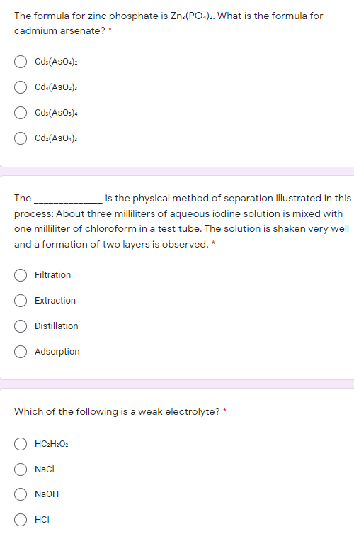 The formula for zinc phosphate is Zn:(PO.):. What is the formula for
cadmium arsenate? *
Cd:(AsO.):
O cd-(AsO:)s
Cd:(AsO:).
O cd:(AsO.):
The
is the physical method of separation illustrated in this
process: About three milliliters of aqueous iodine solution is mixed with
one milliliter of chloroform in a test tube. The solution is shaken very well
and a formation of two layers is observed. *
Filtration
Extraction
Distillation
Adsorption
Which of the following is a weak electrolyte? *
HC:H:O:
Nacl
NaOH
O HCI
