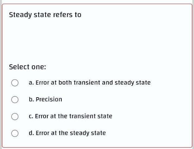 Steady state refers to
Select one:
a. Error at both transient and steady state
b. Precision
C. Error at the transient state
d. Error at the steady state
