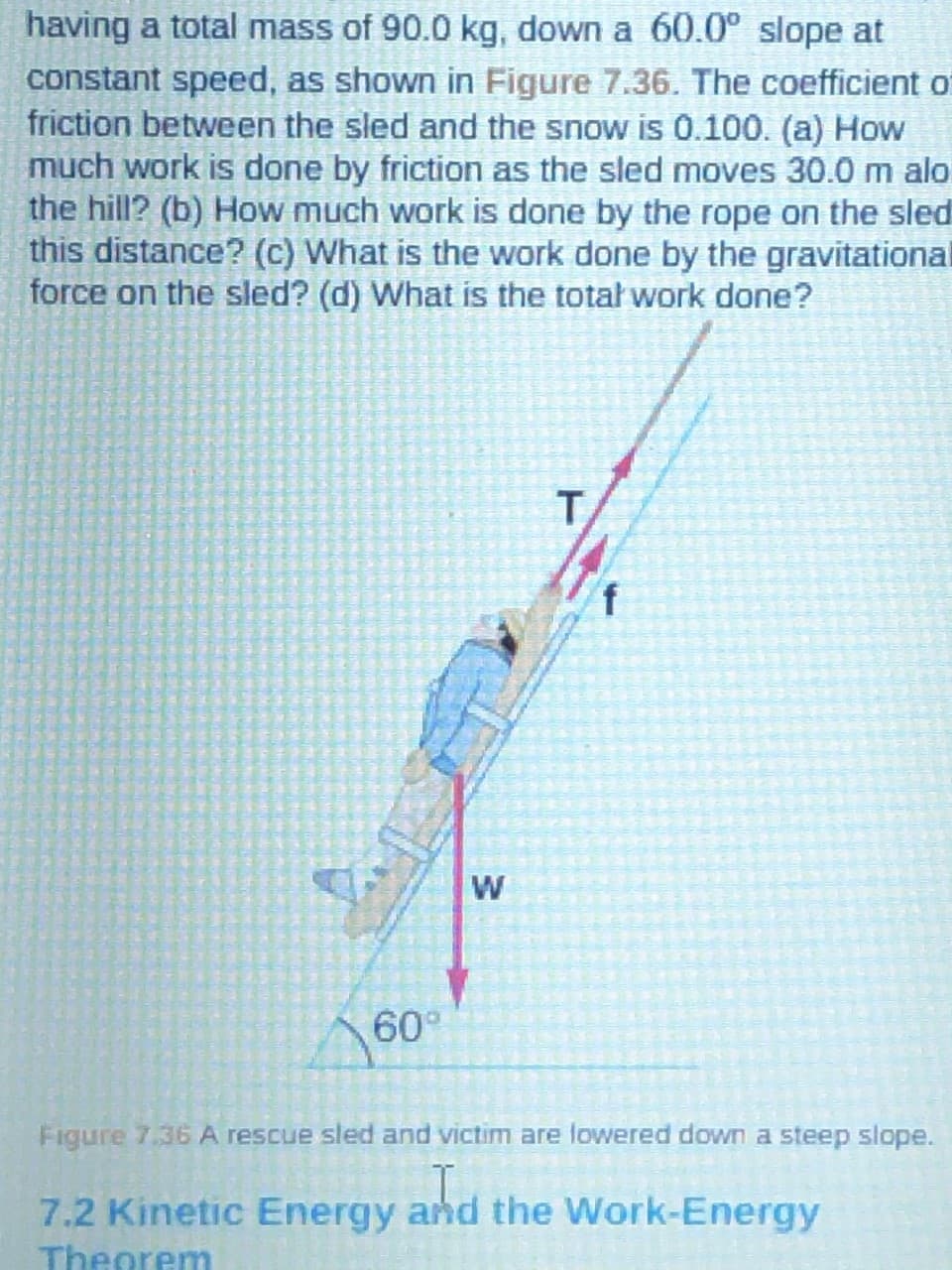 having a total mass of 90.0 kg, down a 60.0° slope at
constant speed, as shown in Figure 7.36. The coefficient of
friction between the sled and the snow is 0.100. (a) How
much work is done by friction as the sled moves 30.0 m alo.
the hill? (b) How much work is done by the rope on the sled
this distance? (c) What is the work done by the gravitational
force on the sled? (d) What is the total work done?
T,
W
60
Figure 7.36 A rescue sled and victim are lowered down a steep slope.
7.2 Kinetic Energy and the Work-Energy
Theorem
