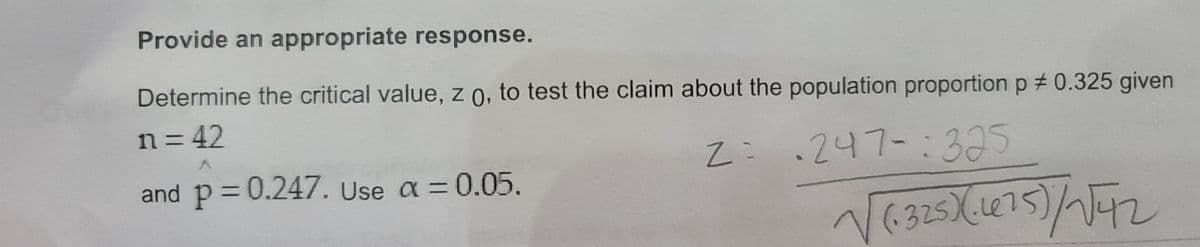 Provide an appropriate response.
Determine the critical value, z 0, to test the claim about the population proportion p # 0.325 given
n= 42
.247-:32
395
and p= 0.247. Use a = 0.05.
(.325)(Le7
