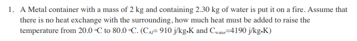 1. A Metal container with a mass of 2 kg and containing 2.30 kg of water is put it on a fire. Assume that
there is no heat exchange with the surrounding, how much heat must be added to raise the
temperature from 20.0 °C to 80.0 °C. (CA= 910 j/kg.K and Cwater=4190 j/kg.K)
valer
