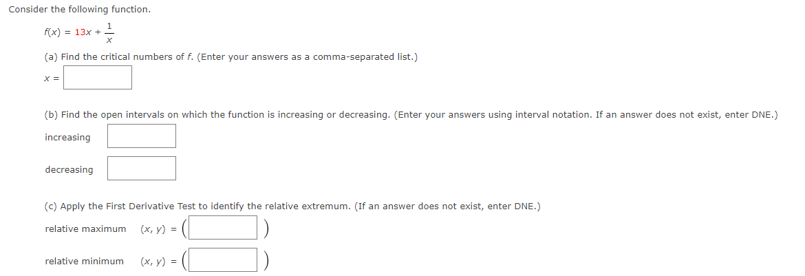 Consider the following function.
f(x) = 13x +
(a) Find the critical numbers of f. (Enter your answers as a comma-separated list.)
X =
(b) Find the open intervals on which the function is increasing or decreasing. (Enter your answers using interval notation. If an answer does not exist, enter DNE.)
increasing
decreasing
(c) Apply the First Derivative Test to identify the relative extremum. (If an answer does not exist, enter DNE.)
relative maximum
(х, у) %3D
relative minimum
(х, у) %3D
