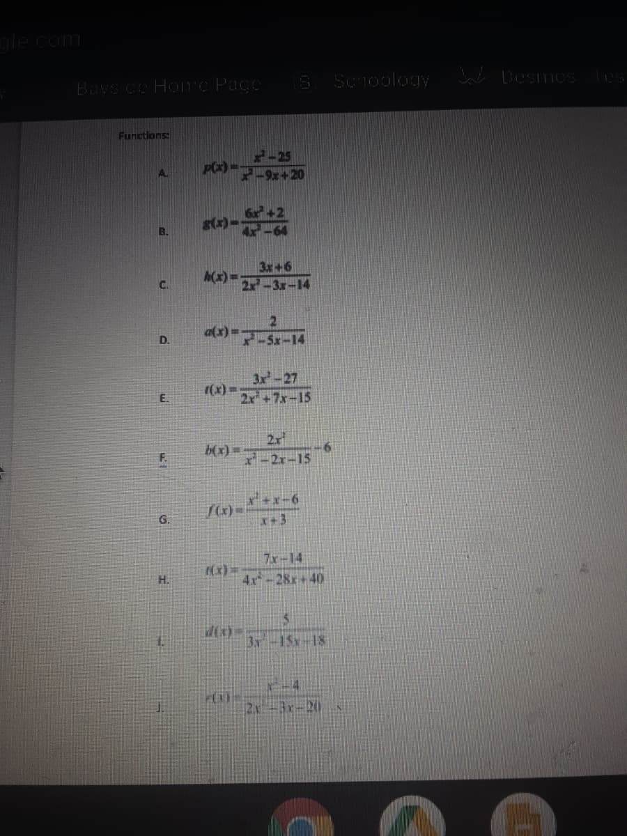 gle com
Bays ce HoTc Page
S Sc1ooloIy Desmos Tes
Functlons:
2-25
Px)-
A.
s(x)-
B.
3x+6
A(x) =-
2x-3x-14
C.
21
a(x) Sx-l4
D.
3x-27
((x) =
2x+7x-15
E.
2r
b(x)%=
F.
x-2x-15
G.
x+3
7x-14
(x)=-
4x-28x+40
H.
d(x)=
3x-15x-18
r-4
2r-3x-20
